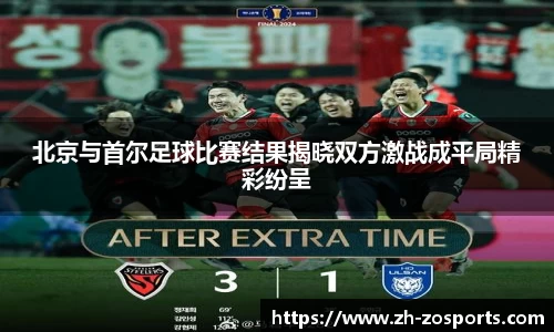 北京与首尔足球比赛结果揭晓双方激战成平局精彩纷呈